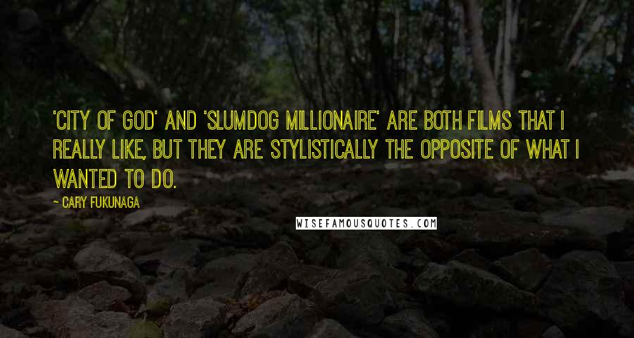 Cary Fukunaga Quotes: 'City of God' and 'Slumdog Millionaire' are both films that I really like, but they are stylistically the opposite of what I wanted to do.
