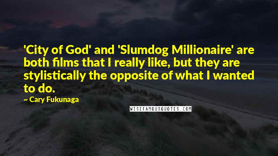 Cary Fukunaga Quotes: 'City of God' and 'Slumdog Millionaire' are both films that I really like, but they are stylistically the opposite of what I wanted to do.