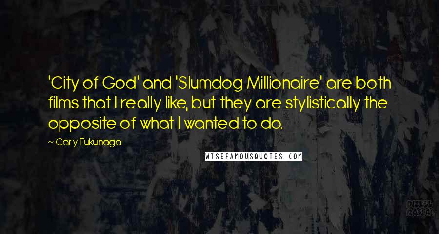 Cary Fukunaga Quotes: 'City of God' and 'Slumdog Millionaire' are both films that I really like, but they are stylistically the opposite of what I wanted to do.