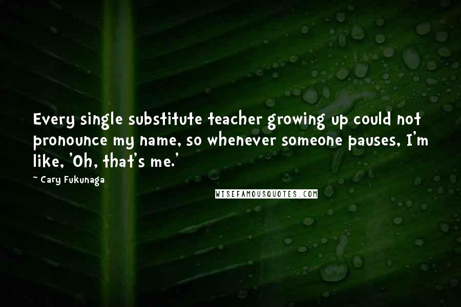 Cary Fukunaga Quotes: Every single substitute teacher growing up could not pronounce my name, so whenever someone pauses, I'm like, 'Oh, that's me.'