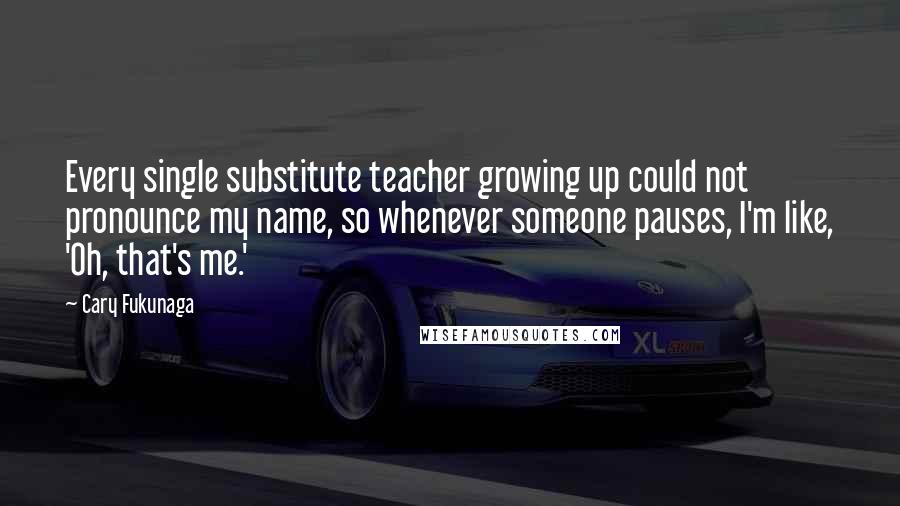 Cary Fukunaga Quotes: Every single substitute teacher growing up could not pronounce my name, so whenever someone pauses, I'm like, 'Oh, that's me.'