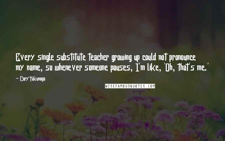 Cary Fukunaga Quotes: Every single substitute teacher growing up could not pronounce my name, so whenever someone pauses, I'm like, 'Oh, that's me.'