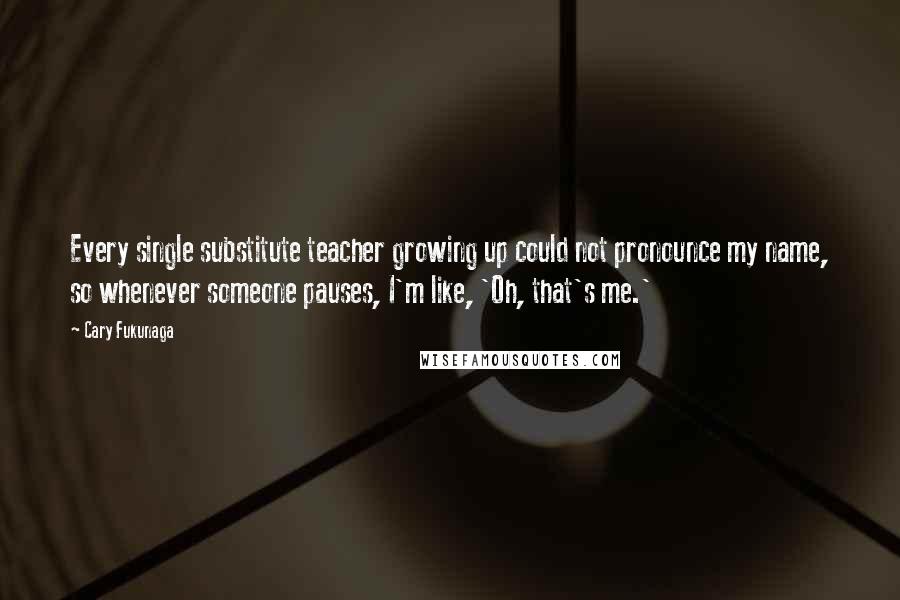 Cary Fukunaga Quotes: Every single substitute teacher growing up could not pronounce my name, so whenever someone pauses, I'm like, 'Oh, that's me.'