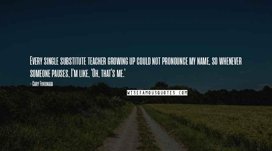 Cary Fukunaga Quotes: Every single substitute teacher growing up could not pronounce my name, so whenever someone pauses, I'm like, 'Oh, that's me.'