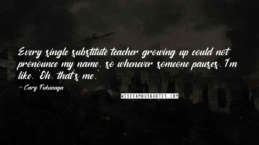 Cary Fukunaga Quotes: Every single substitute teacher growing up could not pronounce my name, so whenever someone pauses, I'm like, 'Oh, that's me.'