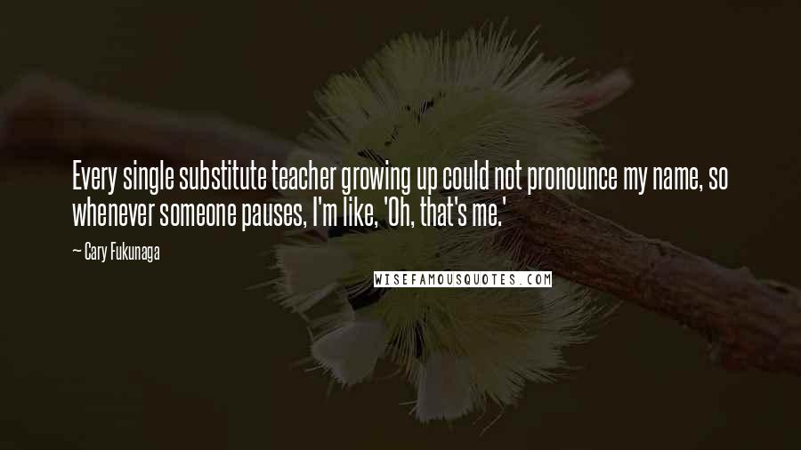 Cary Fukunaga Quotes: Every single substitute teacher growing up could not pronounce my name, so whenever someone pauses, I'm like, 'Oh, that's me.'