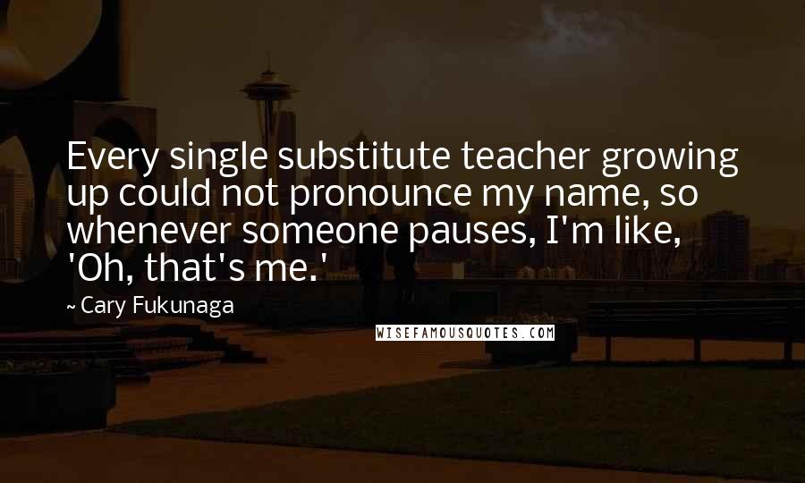 Cary Fukunaga Quotes: Every single substitute teacher growing up could not pronounce my name, so whenever someone pauses, I'm like, 'Oh, that's me.'