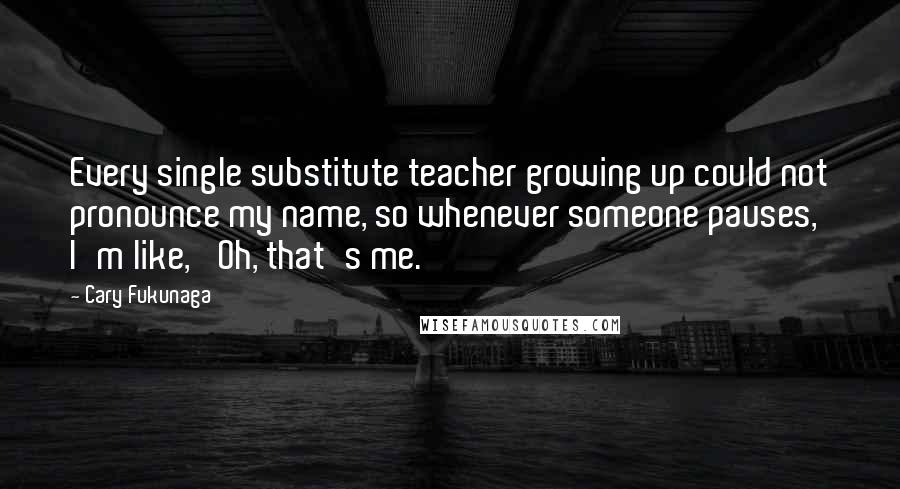 Cary Fukunaga Quotes: Every single substitute teacher growing up could not pronounce my name, so whenever someone pauses, I'm like, 'Oh, that's me.'