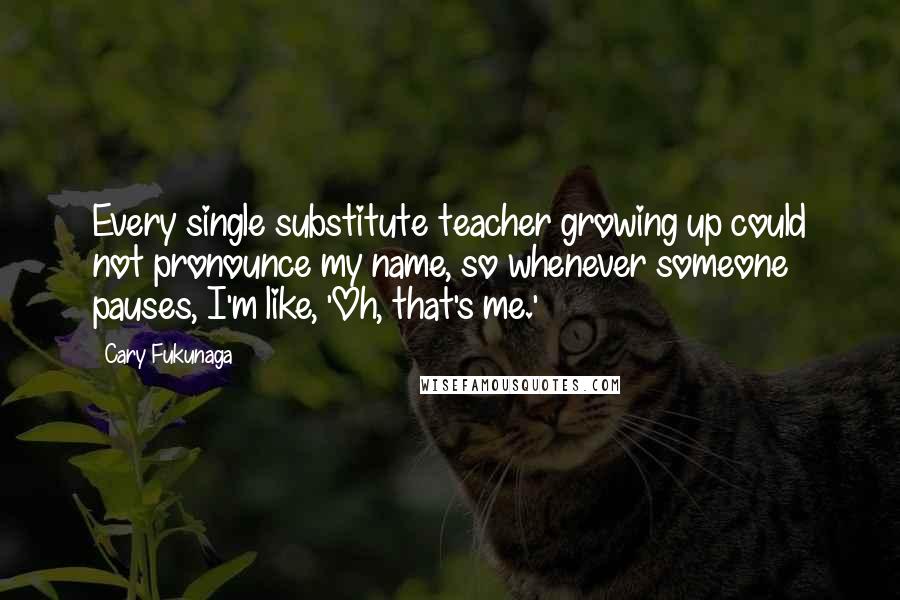 Cary Fukunaga Quotes: Every single substitute teacher growing up could not pronounce my name, so whenever someone pauses, I'm like, 'Oh, that's me.'