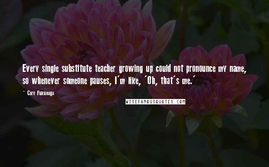 Cary Fukunaga Quotes: Every single substitute teacher growing up could not pronounce my name, so whenever someone pauses, I'm like, 'Oh, that's me.'