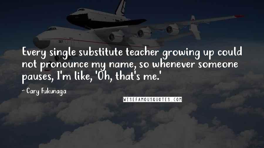 Cary Fukunaga Quotes: Every single substitute teacher growing up could not pronounce my name, so whenever someone pauses, I'm like, 'Oh, that's me.'