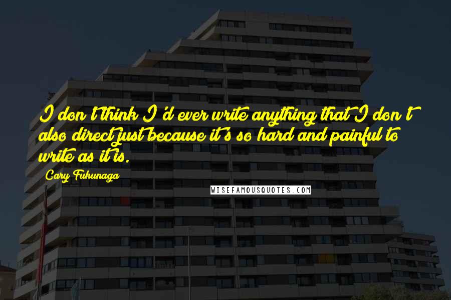 Cary Fukunaga Quotes: I don't think I'd ever write anything that I don't also direct just because it's so hard and painful to write as it is.