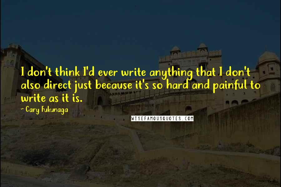 Cary Fukunaga Quotes: I don't think I'd ever write anything that I don't also direct just because it's so hard and painful to write as it is.