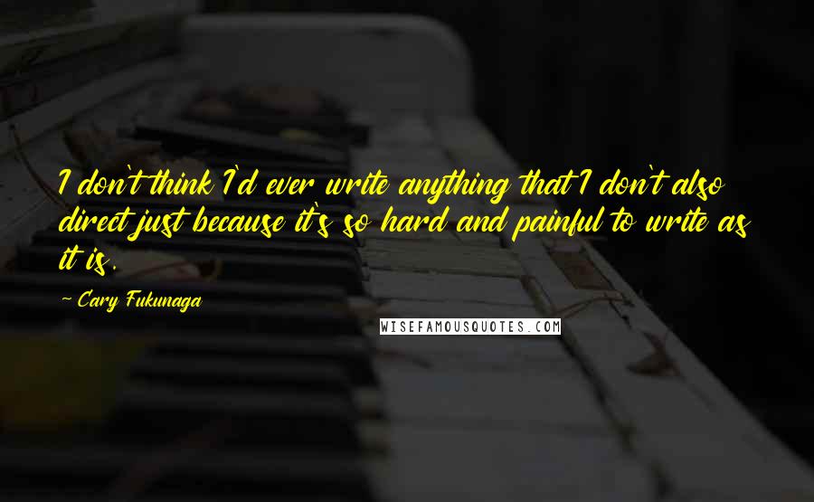 Cary Fukunaga Quotes: I don't think I'd ever write anything that I don't also direct just because it's so hard and painful to write as it is.