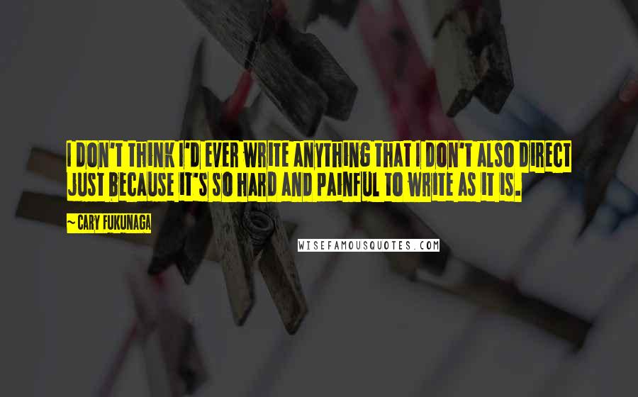 Cary Fukunaga Quotes: I don't think I'd ever write anything that I don't also direct just because it's so hard and painful to write as it is.