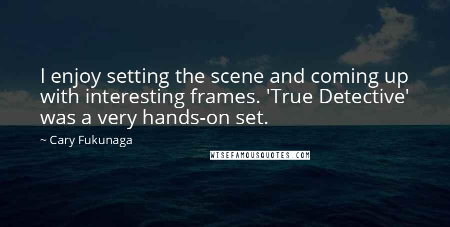 Cary Fukunaga Quotes: I enjoy setting the scene and coming up with interesting frames. 'True Detective' was a very hands-on set.