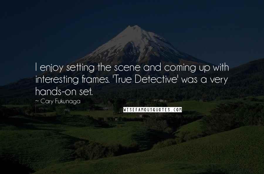 Cary Fukunaga Quotes: I enjoy setting the scene and coming up with interesting frames. 'True Detective' was a very hands-on set.