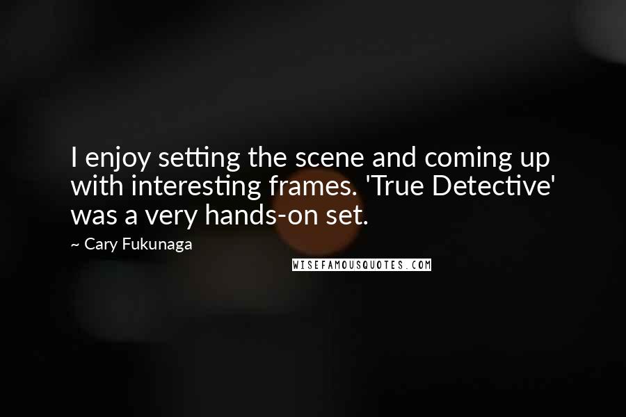 Cary Fukunaga Quotes: I enjoy setting the scene and coming up with interesting frames. 'True Detective' was a very hands-on set.