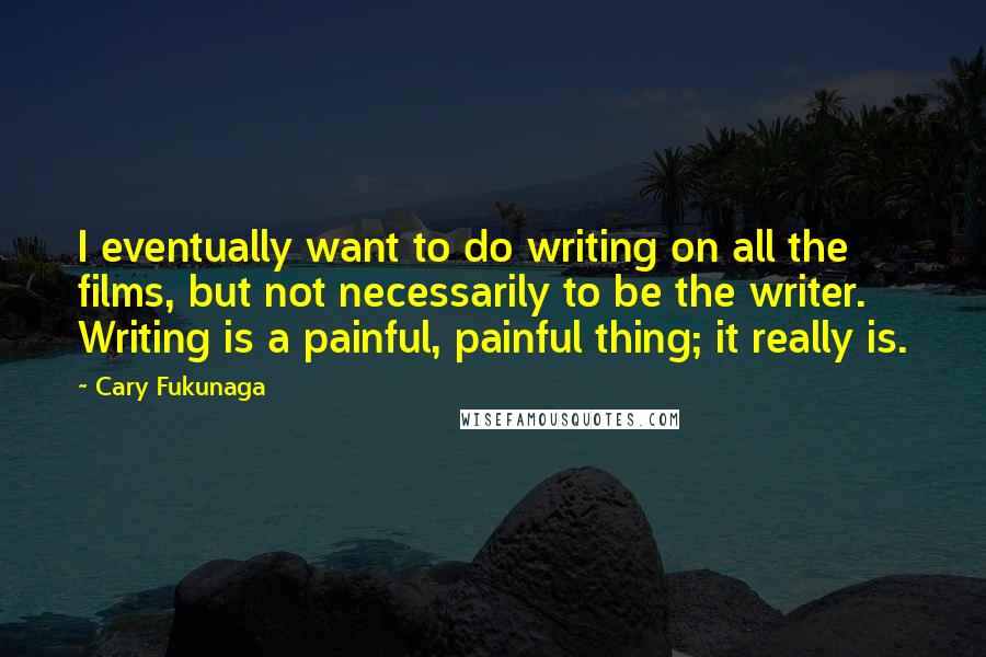 Cary Fukunaga Quotes: I eventually want to do writing on all the films, but not necessarily to be the writer. Writing is a painful, painful thing; it really is.