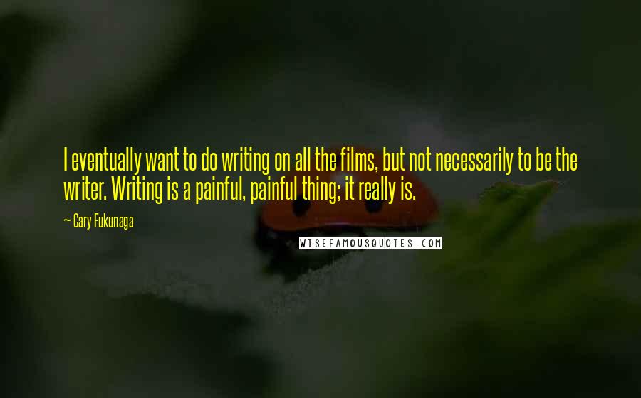 Cary Fukunaga Quotes: I eventually want to do writing on all the films, but not necessarily to be the writer. Writing is a painful, painful thing; it really is.