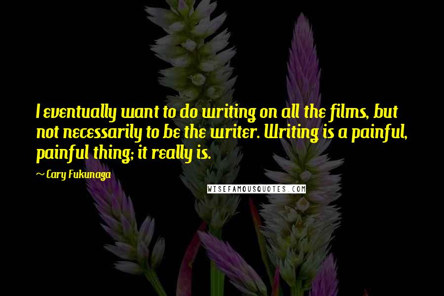 Cary Fukunaga Quotes: I eventually want to do writing on all the films, but not necessarily to be the writer. Writing is a painful, painful thing; it really is.