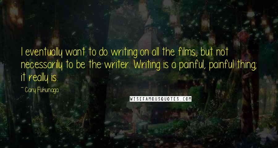 Cary Fukunaga Quotes: I eventually want to do writing on all the films, but not necessarily to be the writer. Writing is a painful, painful thing; it really is.