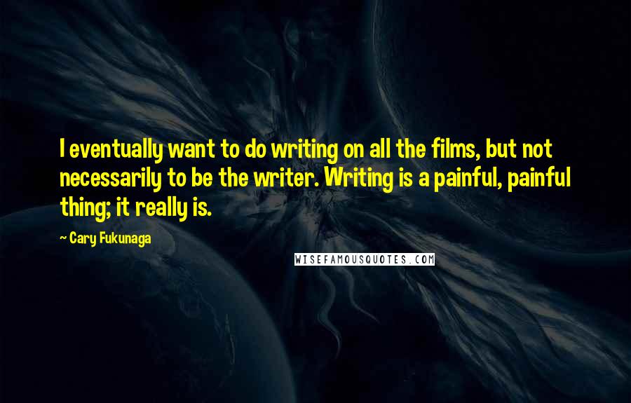 Cary Fukunaga Quotes: I eventually want to do writing on all the films, but not necessarily to be the writer. Writing is a painful, painful thing; it really is.