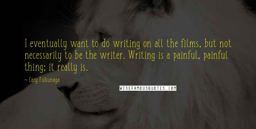 Cary Fukunaga Quotes: I eventually want to do writing on all the films, but not necessarily to be the writer. Writing is a painful, painful thing; it really is.