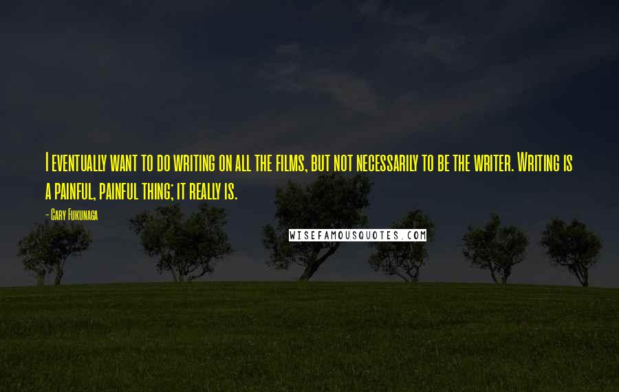 Cary Fukunaga Quotes: I eventually want to do writing on all the films, but not necessarily to be the writer. Writing is a painful, painful thing; it really is.
