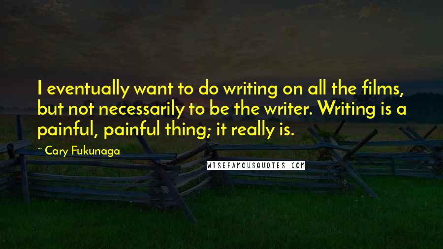 Cary Fukunaga Quotes: I eventually want to do writing on all the films, but not necessarily to be the writer. Writing is a painful, painful thing; it really is.