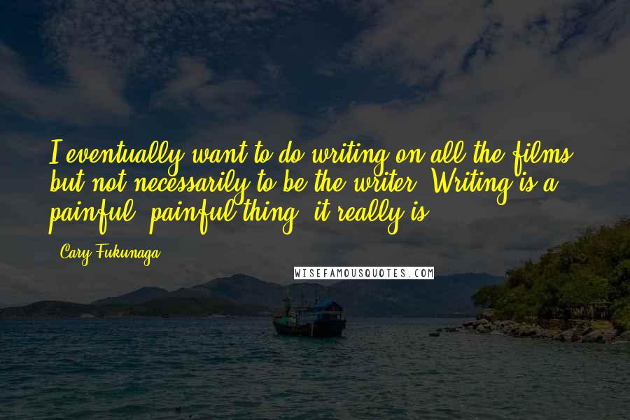 Cary Fukunaga Quotes: I eventually want to do writing on all the films, but not necessarily to be the writer. Writing is a painful, painful thing; it really is.