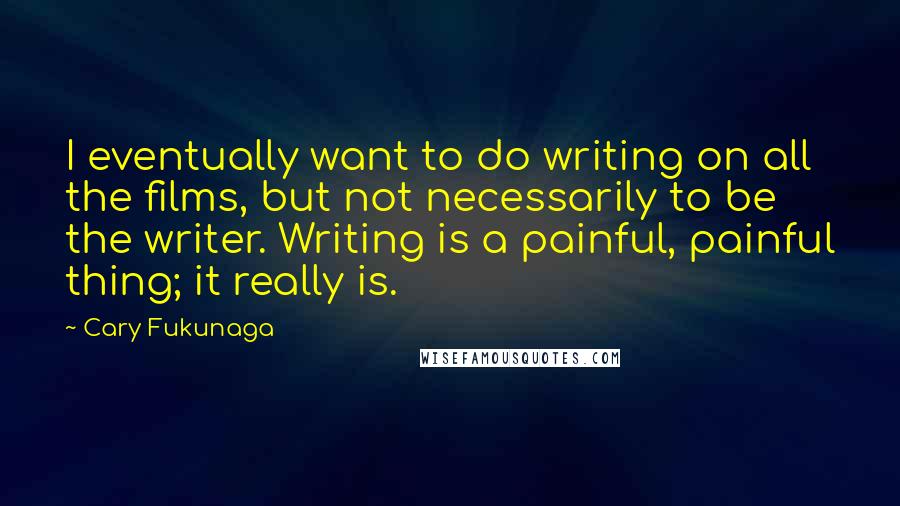 Cary Fukunaga Quotes: I eventually want to do writing on all the films, but not necessarily to be the writer. Writing is a painful, painful thing; it really is.