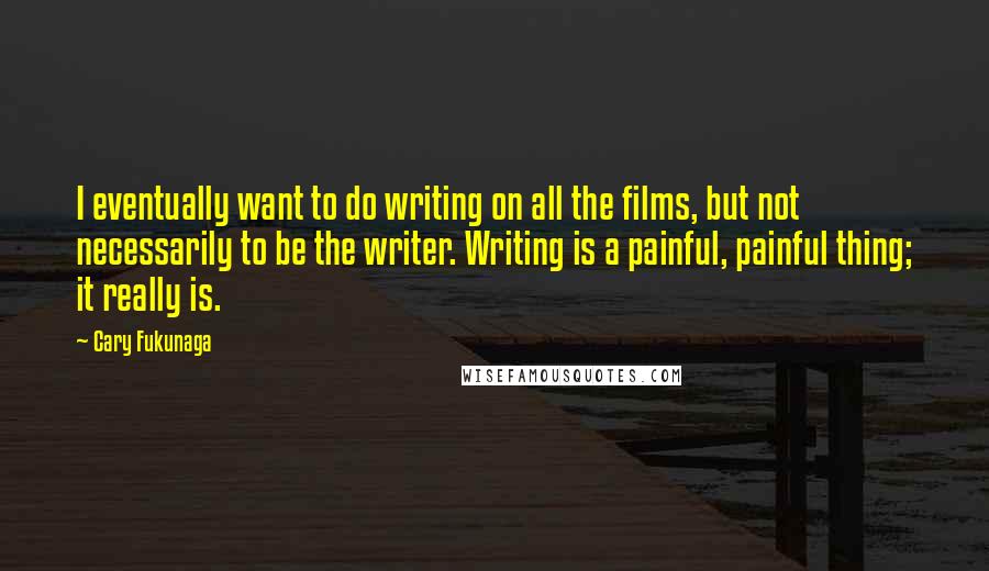 Cary Fukunaga Quotes: I eventually want to do writing on all the films, but not necessarily to be the writer. Writing is a painful, painful thing; it really is.