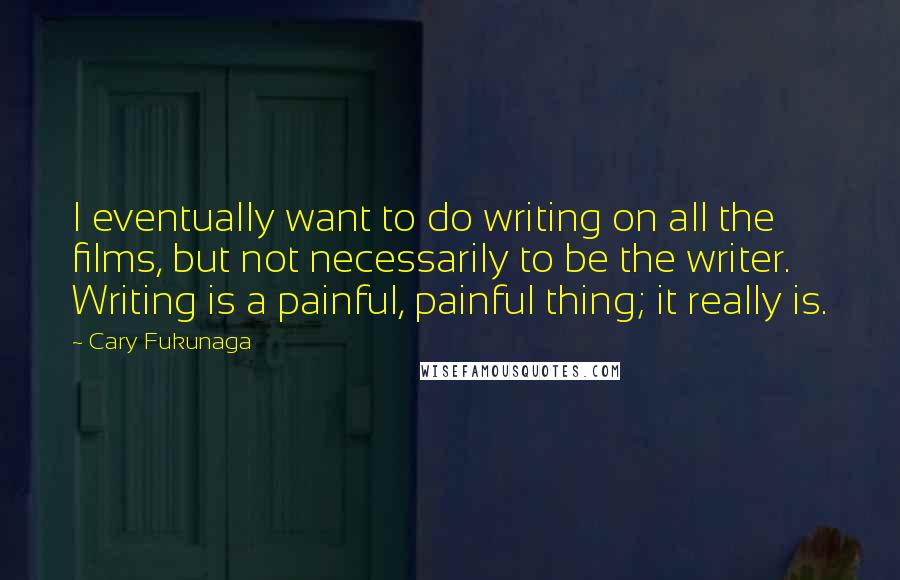 Cary Fukunaga Quotes: I eventually want to do writing on all the films, but not necessarily to be the writer. Writing is a painful, painful thing; it really is.