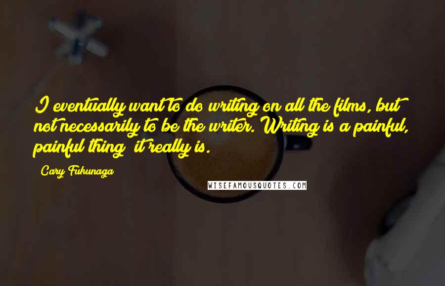 Cary Fukunaga Quotes: I eventually want to do writing on all the films, but not necessarily to be the writer. Writing is a painful, painful thing; it really is.