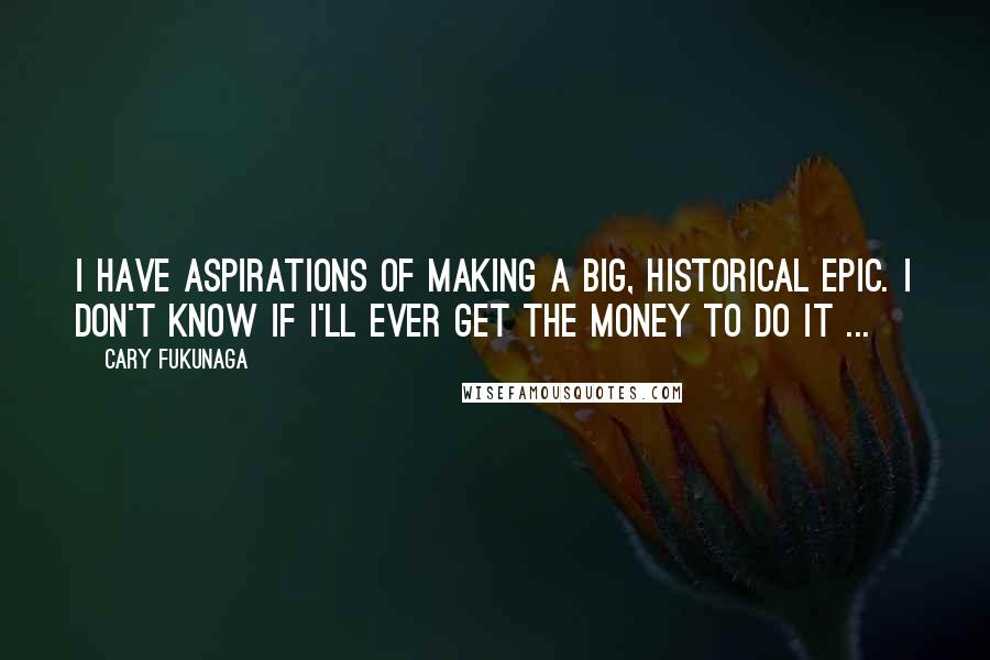 Cary Fukunaga Quotes: I have aspirations of making a big, historical epic. I don't know if I'll ever get the money to do it ...