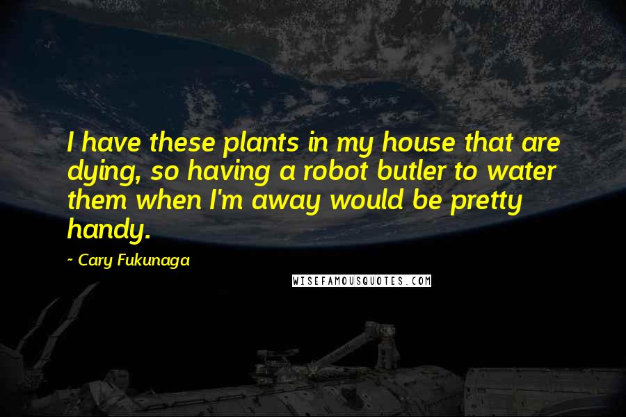 Cary Fukunaga Quotes: I have these plants in my house that are dying, so having a robot butler to water them when I'm away would be pretty handy.