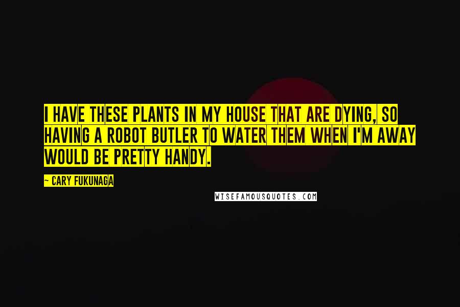 Cary Fukunaga Quotes: I have these plants in my house that are dying, so having a robot butler to water them when I'm away would be pretty handy.