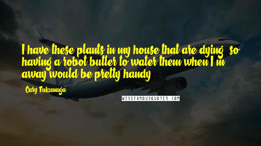 Cary Fukunaga Quotes: I have these plants in my house that are dying, so having a robot butler to water them when I'm away would be pretty handy.
