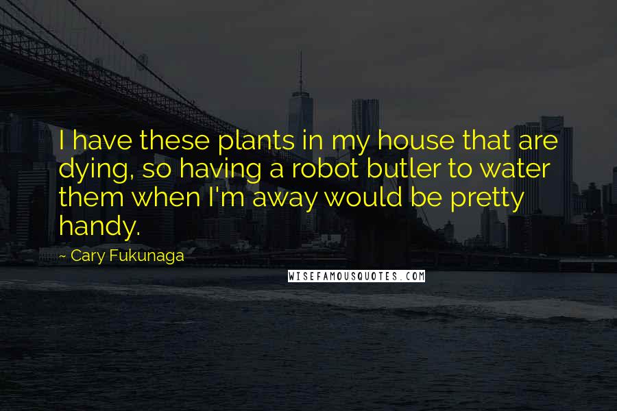 Cary Fukunaga Quotes: I have these plants in my house that are dying, so having a robot butler to water them when I'm away would be pretty handy.