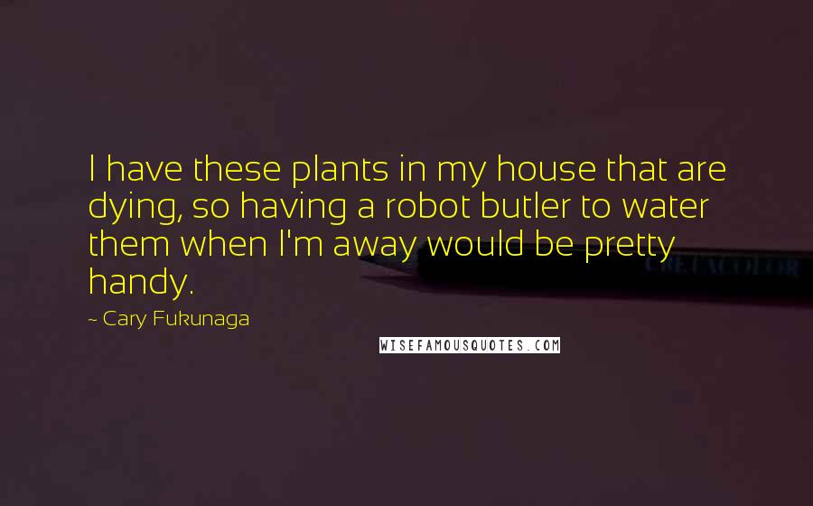 Cary Fukunaga Quotes: I have these plants in my house that are dying, so having a robot butler to water them when I'm away would be pretty handy.