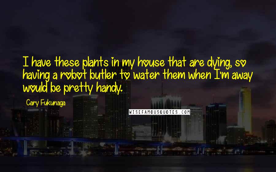 Cary Fukunaga Quotes: I have these plants in my house that are dying, so having a robot butler to water them when I'm away would be pretty handy.