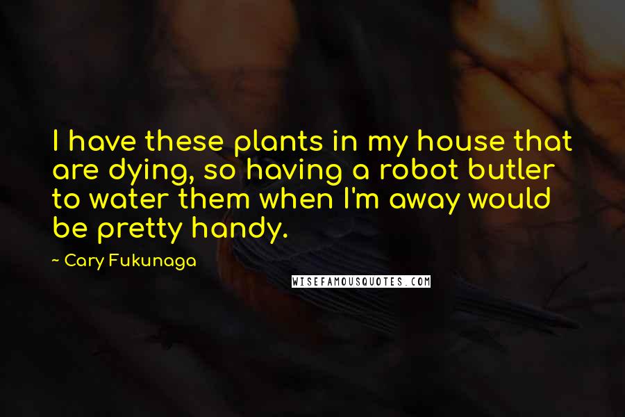 Cary Fukunaga Quotes: I have these plants in my house that are dying, so having a robot butler to water them when I'm away would be pretty handy.