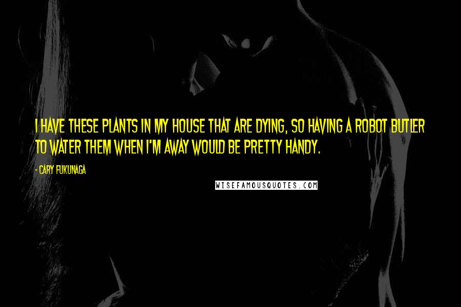 Cary Fukunaga Quotes: I have these plants in my house that are dying, so having a robot butler to water them when I'm away would be pretty handy.