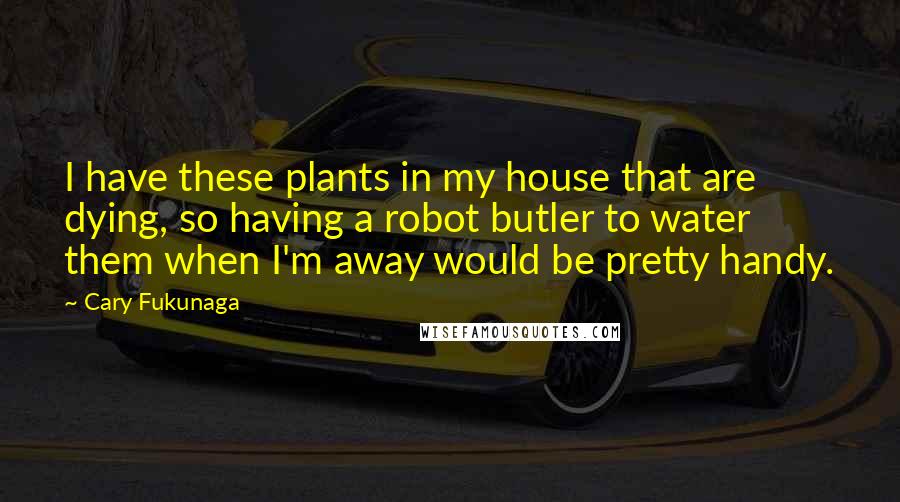 Cary Fukunaga Quotes: I have these plants in my house that are dying, so having a robot butler to water them when I'm away would be pretty handy.
