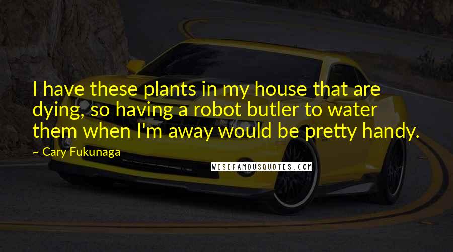 Cary Fukunaga Quotes: I have these plants in my house that are dying, so having a robot butler to water them when I'm away would be pretty handy.