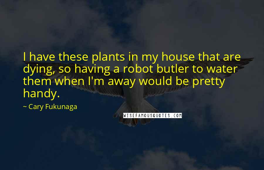 Cary Fukunaga Quotes: I have these plants in my house that are dying, so having a robot butler to water them when I'm away would be pretty handy.