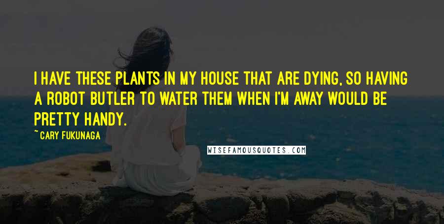 Cary Fukunaga Quotes: I have these plants in my house that are dying, so having a robot butler to water them when I'm away would be pretty handy.