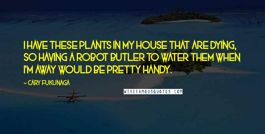 Cary Fukunaga Quotes: I have these plants in my house that are dying, so having a robot butler to water them when I'm away would be pretty handy.