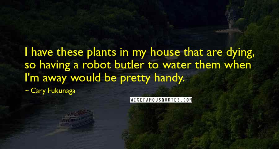 Cary Fukunaga Quotes: I have these plants in my house that are dying, so having a robot butler to water them when I'm away would be pretty handy.